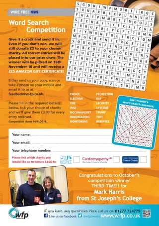 If you have any questions then call us on: 01277 724779
Like us on Facebook @wfptweets www.w-fp.co.uk
WIRE FREE NEWS
Congratulations to October’s
competition winner
THIRD TIME!! for
Mark Harris
from St Joseph’s College
Your name: ....................................................................................................................
Your email: ....................................................................................................................
Your telephone number: ...............................................................................................
Please tick which charity you
would like us to donate £3.00 to: I I I
Word Search
Competition
Give it a crack and send it in.
Even if you don’t win, we will
still donate £3 to your chosen
charity. All correct entries will be
placed into our prize draw. The
winner will be picked on 16th
November 16 and will receive a
£25 AMAZON GIFT CERTIFICATE!
Either send us your copy, scan or
take a photo on your mobile and
email it to us at:
feedback@w-fp.co.uk.
Please fill in the required details
below, tick your choice of charity
and we’ll give them £3.00 for every
entry received.
Competition closes 16/11/2016.
CHOICE
ELECTION
FIRE
IPAD
MCCONAUGHEY
MINDREADING
MONITORING
PROTECTION
RAF
SECURITY
SYSTEMS
TRUMP
VOTE
WIREFREE
ASSU
AWA
CALL
COMP
CUSTO
LOCKD
MISTAK
NOMIN
ORGAN
RISKASS
SCHOOL
WON
Last month’sword search answers:
 