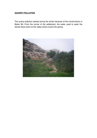 QUARRY POLLUTION



The quarry pollution started during the winter because of the constructions in
Beitar Illit. From the corner of the settlement, the water used to wash the
stones ﬂows down to the valley where it joins the spring.
 