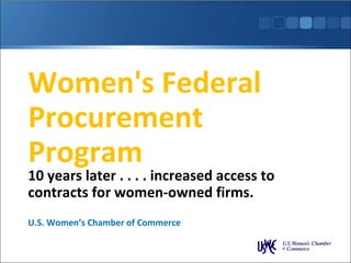 Women's Federal Procurement Program 10 years later . . . . increased access to contracts for women-owned firms. U.S. Women’s Chamber of Commerce 
