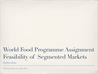World Food Programme Assignment
Feasibility of Segmented Markets
Eveline Roks

World Food Day, 16 October 2009
 