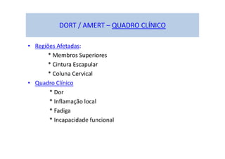 DORT / AMERT – QUADRO CLÍNICO
• Regiões Afetadas:
* Membros Superiores
* Cintura Escapular
* Coluna Cervical
• Quadro Clínico
* Dor
* Inflamação local
* Fadiga
* Incapacidade funcional
 