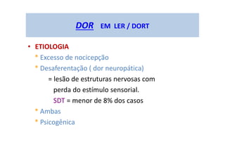 DOR EM LER / DORT
• ETIOLOGIA
* Excesso de nocicepção
* Desaferentação ( dor neuropática)
= lesão de estruturas nervosas com
perda do estímulo sensorial.
SDT = menor de 8% dos casos
* Ambas
* Psicogênica
 