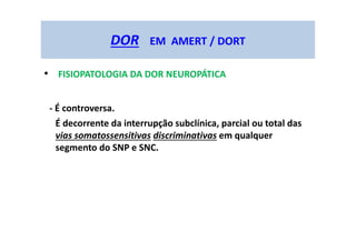 DOR EM AMERT / DORT
• FISIOPATOLOGIA DA DOR NEUROPÁTICA
- É controversa.
É decorrente da interrupção subclínica, parcial ou total das
vias somatossensitivas discriminativas em qualquer
segmento do SNP e SNC.
 