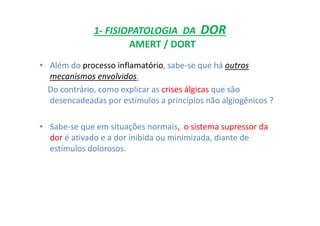 1- FISIOPATOLOGIA DA DOR
AMERT / DORT
• Além do processo inflamatório, sabe-se que há outros
mecanismos envolvidos.
Do contrário, como explicar as crises álgicas que são
desencadeadas por estímulos a princípios não algiogênicos ?
• Sabe-se que em situações normais, o sistema supressor da
dor é ativado e a dor inibida ou minimizada, diante de
estímulos dolorosos.
 