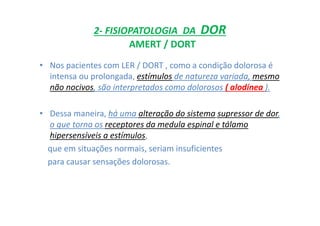 2- FISIOPATOLOGIA DA DOR
AMERT / DORT
• Nos pacientes com LER / DORT , como a condição dolorosa é
intensa ou prolongada, estímulos de natureza variada, mesmo
não nocivos, são interpretados como dolorosos ( alodínea ).
• Dessa maneira, há uma alteração do sistema supressor de dor,
o que torna os receptores da medula espinal e tálamo
hipersensíveis a estímulos,
que em situações normais, seriam insuficientes
para causar sensações dolorosas.
 