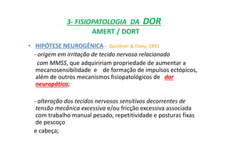 3- FISIOPATOLOGIA DA DOR
AMERT / DORT
• HIPÓTESE NEUROGÊNICA - Quintner & Elvey, 1991
- origem em irritação de tecido nervoso relacionado
com MMSS, que adquiririam propriedade de aumentar a
mecanosensibilidade e de formação de impulsos ectópicos,
além de outros mecanismos fisiopatológicos de dor
neuropática;
- alteração dos tecidos nervosos sensitivos decorrentes de
tensão mecânica excessiva e/ou fricção excessiva associada
com trabalho manual pesado, repetitividade e posturas fixas
de pescoço
e cabeça;
 