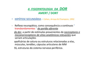 4- FISIOPATOLOGIA DA DOR
AMERT / DORT
• HIPÓTESE SECUNDÁRIA – Cohen, Arroyo & Champion, 1992
- Reflexo neuropático, como consequência a contínuos “
transbordamentos “ do portão aferente
da dor, a partir de estímulos provenientes de nociceptores e
mecanorreceptores de sítios anatômicos relevantes que
seriam articulações
apofisárias de coluna ou estruturas relacionadas a elas,
músculos, tendões, cápsulas articulares de MM
SS, estruturas do sistema nervoso periférico.
 