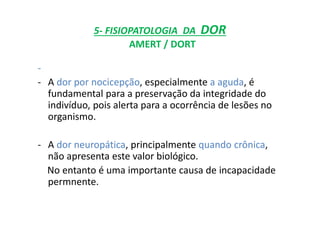 5- FISIOPATOLOGIA DA DOR
AMERT / DORT
-
- A dor por nocicepção, especialmente a aguda, é
fundamental para a preservação da integridade do
indivíduo, pois alerta para a ocorrência de lesões no
organismo.
- A dor neuropática, principalmente quando crônica,
não apresenta este valor biológico.
No entanto é uma importante causa de incapacidade
permnente.
 