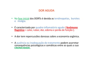 DOR AGUDA
• Na fase inicial dos DORTs é devida as tendinopatias, bursites
e mialgia.
• É caracterizada por quadro inflamatório agudo ( fenômeno
flogístico = calor, rubor, dor, edema e perda de função ).
• A dor tem repercussões danosas sobre a economia orgânica.
• A ausência ou inadequação do tratamento podem acarretar
consequências psicológicas e somáticas entre as quais a sua
CRONICIDADE.
 