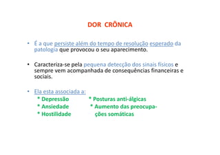 DOR CRÔNICA
• É a que persiste além do tempo de resolução esperado da
patologia que provocou o seu aparecimento.
• Caracteriza-se pela pequena detecção dos sinais físicos e
sempre vem acompanhada de consequências financeiras e
sociais.
• Ela esta associada a:
* Depressão * Posturas anti-álgicas
* Ansiedade * Aumento das preocupa-
* Hostilidade ções somáticas
 