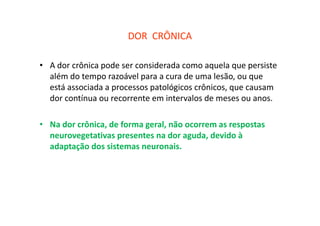 DOR CRÔNICA
• A dor crônica pode ser considerada como aquela que persiste
além do tempo razoável para a cura de uma lesão, ou que
está associada a processos patológicos crônicos, que causam
dor contínua ou recorrente em intervalos de meses ou anos.
• Na dor crônica, de forma geral, não ocorrem as respostas
neurovegetativas presentes na dor aguda, devido à
adaptação dos sistemas neuronais.
 