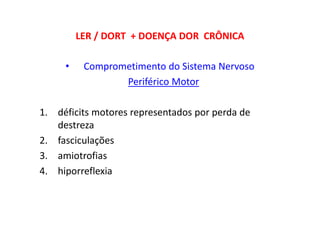 LER / DORT + DOENÇA DOR CRÔNICA
• Comprometimento do Sistema Nervoso
Periférico Motor
1. déficits motores representados por perda de
destreza
2. fasciculações
3. amiotrofias
4. hiporreflexia
 