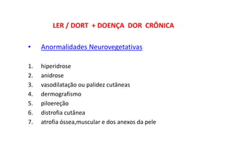 LER / DORT + DOENÇA DOR CRÔNICA
• Anormalidades Neurovegetativas
1. hiperidrose
2. anidrose
3. vasodilatação ou palidez cutâneas
4. dermografismo
5. piloereção
6. distrofia cutânea
7. atrofia óssea,muscular e dos anexos da pele
 