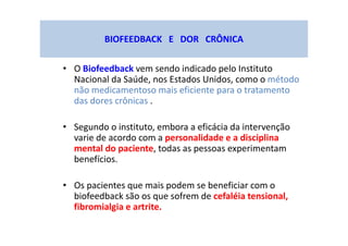 BIOFEEDBACK E DOR CRÔNICA
• O Biofeedback vem sendo indicado pelo Instituto
Nacional da Saúde, nos Estados Unidos, como o método
não medicamentoso mais eficiente para o tratamento
das dores crônicas .
• Segundo o instituto, embora a eficácia da intervenção
varie de acordo com a personalidade e a disciplina
mental do paciente, todas as pessoas experimentam
benefícios.
• Os pacientes que mais podem se beneficiar com o
biofeedback são os que sofrem de cefaléia tensional,
fibromialgia e artrite.
 