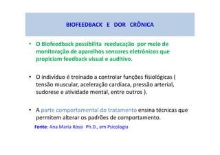 BIOFEEDBACK E DOR CRÔNICA
• O Biofeedback possibilita reeducação por meio de
monitoração de aparelhos sensores eletrônicos que
propiciam feedback visual e auditivo.
• O indivíduo é treinado a controlar funções fisiológicas (
tensão muscular, aceleração cardíaca, pressão arterial,
sudorese e atividade mental, entre outros ).
• A parte comportamental do tratamento ensina técnicas que
permitem alterar os padrões de comportamento.
Fonte: Ana Maria Rossi Ph.D., em Psicologia
 
