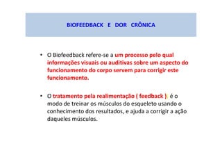 BIOFEEDBACK E DOR CRÔNICA
• O Biofeedback refere-se a um processo pelo qual
informações visuais ou auditivas sobre um aspecto do
funcionamento do corpo servem para corrigir este
funcionamento.
• O tratamento pela realimentação ( feedback )) é o
modo de treinar os músculos do esqueleto usando o
conhecimento dos resultados, e ajuda a corrigir a ação
daqueles músculos.
 