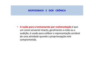 BIOFEEDBACK E DOR CRÔNICA
• A razão para o treinamento por realimentação é que
um canal sensorial intacto, geralmente a visão ou a
audição, é usado para calibrar a representação cerebral
de uma atividade quando a propriocepção está
comprometida.
 