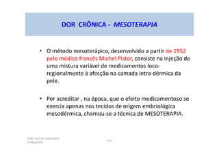 JOSÉ HEITOR MACHADO
FERNANDES
131
DOR CRÔNICA - MESOTERAPIA
• O método mesoterápico, desenvolvido a partir de 1952
pelo médico francês Michel Pistor, consiste na injeção de
uma mistura variável de medicamentos loco-
regionalmente à afecção na camada intra-dérmica da
pele.
• Por acreditar , na época, que o efeito medicamentoso se
exercia apenas nos tecidos de origem embriológica
mesodérmica, chamou-se a técnica de MESOTERAPIA.
 