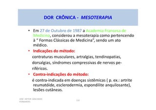 JOSÉ HEITOR MACHADO
FERNANDES
132
DOR CRÔNICA - MESOTERAPIA
• Em 27 de Outubro de 1987 a Academia Francesa de
Medicina, considerou a mesoterapia como pertencendo
à “ Formas Clássicas de Medicina”, sendo um ato
médico.
• Indicações do método:
contraturas musculares, artralgias, tendinopatias,
dorsalgias, síndromes compressivas de nervos pe-
riféricos.
• Contra-indicações do método:
é contra-indicada em doenças sistêmicas ( p. ex.: artrite
reumatóide, esclerodermia, espondilite anquilosante),
lesões cutâneas.
 