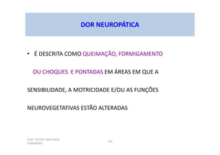 JOSÉ HEITOR MACHADO
FERNANDES
133
DOR NEUROPÁTICA
• É DESCRITA COMO QUEIMAÇÃO, FORMIGAMENTO
OU CHOQUES E PONTADAS EM ÁREAS EM QUE A
SENSIBILIDADE, A MOTRICIDADE E/OU AS FUNÇÕES
NEUROVEGETATIVAS ESTÃO ALTERADAS
 