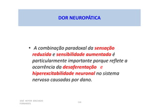 JOSÉ HEITOR MACHADO
FERNANDES
134
DOR NEUROPÁTICA
• A combinação paradoxal da sensação
reduzida e sensibilidade aumentada é
particularmente importante porque reflete a
ocorrência da desaferentação e
hiperexcitabilidade neuronal no sistema
nervoso causadas por dano.
 