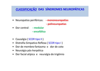 CLASSIFICAÇÃO DAS SÍNDROMES NEUROPÁTICAS
• Neuropatias periféricas: - mononeuropatias
- polineuropatias
• Dor central: - medular
- encefálica
• Causalgia ( SCDR tipo II )
• Distrofia Simpatico Reflexa ( SCDR tipo I )
• Dor de membro-fantasma e dor de coto
• Neuralgia pós-herpética
• Dor facial atípica e neuralgia do trigêmio
 