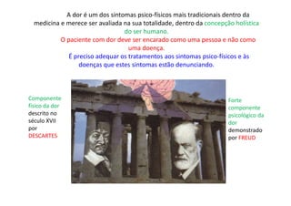A dor é um dos sintomas psico-físicos mais tradicionais dentro da
medicina e merece ser avaliada na sua totalidade, dentro da concepção holística
do ser humano.
O paciente com dor deve ser encarado como uma pessoa e não como
uma doença.
É preciso adequar os tratamentos aos sintomas psico-físicos e às
doenças que estes sintomas estão denunciando.
Componente
físico da dor
descrito no
século XVII
por
DESCARTES
Forte
componente
psicológico da
dor
demonstrado
por FREUD
 