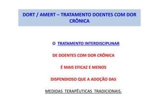 DORT / AMERT – TRATAMENTO DOENTES COM DOR
CRÔNICA
O TRATAMENTO INTERDISCIPLINAR
DE DOENTES COM DOR CRÔNICA
É MAIS EFICAZ E MENOS
DISPENDIOSO QUE A ADOÇÃO DAS
MEDIDAS TERAPÊUTICAS TRADICIONAIS.
 