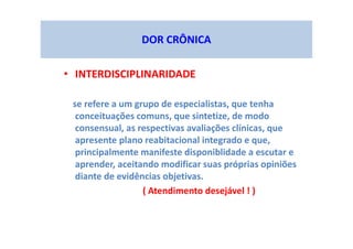 DOR CRÔNICA
• INTERDISCIPLINARIDADE
se refere a um grupo de especialistas, que tenha
conceituações comuns, que sintetize, de modo
consensual, as respectivas avaliações clínicas, que
apresente plano reabitacional integrado e que,
principalmente manifeste disponiblidade a escutar e
aprender, aceitando modificar suas próprias opiniões
diante de evidências objetivas.
( Atendimento desejável ! )
 