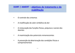 141
DORT / AMERT – objetivos do tratamento e da
reabilitação
• O controle dos sintomas
• A modificação do valor simbólico da dor
• A restauração das funções físicas, psíquicas e sociais dos
doentes
• A maximização dos potenciais remanescentes
• A prevenção da deterioração das condições físicas e
comportamentais
 