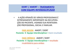 JOSÉ HEITOR MACHADO
FERNANDES
142
DORT / AMERT – TRATAMENTO
COM EQUIPE INTERDISCIPLINAR
• A AÇÃO ATRAVÉS DE VÁRIOS PROFISSIONAIS É
EXTREMAMENTE IMPORTANTE NA RECUPERA-
ÇÃO DO PACIENTE, VISANDO SUA REINTEGRA-
ÇÃO PROFISSIONAL, SOCIAL E FAMILIAR.
FASE AGUDA AMERT / DORT
Paciente X Equipe Interdisciplinar = bom resultado
FASE CRÔNICA AMERT / DORT
Paciente X Equipe Interdisciplinar = resultado
insatisfatório para ambos
 