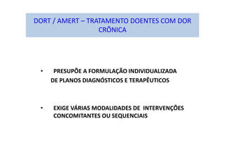 DORT / AMERT – TRATAMENTO DOENTES COM DOR
CRÔNICA
• PRESUPÕE A FORMULAÇÃO INDIVIDUALIZADA
DE PLANOS DIAGNÓSTICOS E TERAPÊUTICOS
• EXIGE VÁRIAS MODALIDADES DE INTERVENÇÕES
CONCOMITANTES OU SEQUENCIAIS
 