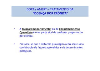 DORT / AMERT – TRATAMENTO DA
“DOENÇA DOR CRÔNICA”
• A Terapia Comportamental ou de Condicionamento
Operatório é uma parte vital de qualquer programa de
dor crônica.
• Presume-se que o distúrbio psicológico represente uma
combinação de fatores aprendidos e de determinantes
biológicos.
 