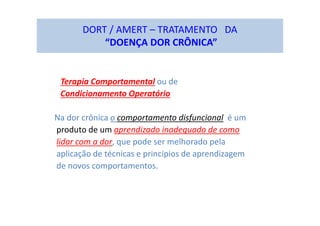 DORT / AMERT – TRATAMENTO DA
“DOENÇA DOR CRÔNICA”
Terapia Comportamental ou de
Condicionamento Operatório
Na dor crônica o comportamento disfuncional é um
produto de um aprendizado inadequado de como
lidar com a dor, que pode ser melhorado pela
aplicação de técnicas e princípios de aprendizagem
de novos comportamentos.
 