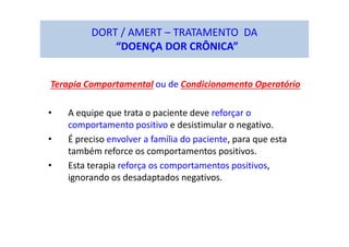 DORT / AMERT – TRATAMENTO DA
“DOENÇA DOR CRÔNICA”
Terapia Comportamental ou de Condicionamento Operatório
• A equipe que trata o paciente deve reforçar o
comportamento positivo e desistimular o negativo.
• É preciso envolver a família do paciente, para que esta
também reforce os comportamentos positivos.
• Esta terapia reforça os comportamentos positivos,
ignorando os desadaptados negativos.
 