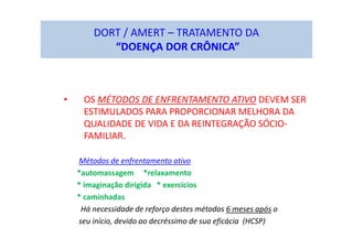 DORT / AMERT – TRATAMENTO DA
“DOENÇA DOR CRÔNICA”
• OS MÉTODOS DE ENFRENTAMENTO ATIVO DEVEM SER
ESTIMULADOS PARA PROPORCIONAR MELHORA DA
QUALIDADE DE VIDA E DA REINTEGRAÇÃO SÓCIO-
FAMILIAR.
Métodos de enfrentamento ativo
*automassagem *relaxamento
* imaginação dirigida * exercícios
* caminhadas
Há necessidade de reforço destes métodos 6 meses após o
seu início, devido ao decréssimo de sua eficácia (HCSP)
 