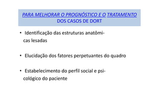 PARA MELHORAR O PROGNÓSTICO E O TRATAMENTO
DOS CASOS DE DORT
• Identificação das estruturas anatômi-
cas lesadas
• Elucidação dos fatores perpetuantes do quadro
• Estabelecimento do perfil social e psi-
cológico do paciente
 