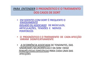 PARA ENTENDER O PROGNÓSTICO E O TRATAMENTO
DOS CASOS DE DORT
• EM DOENTES COM DORT É FREQUENTE O
ENVOLVIMENTO
ISOLADO OU ASSOCIADO DE MÚSCULOS,
ARTICULAÇÕES, TENDÕES E NERVOS
PERIFÉRICOS
• O PROGNÓSTICO E O TRATAMENTO DE CADA AFECÇÃO
VARIAM SIGNIFICATIVAMENTE
• A OCORRÊNCIA ASSOCIADA DE TENDINITES, DAS
SÍNDROMES NEUROPÁTICAS E DA SDM EXIGE
TERAPÊUTICAS ESPECÍFICAS PARA CADA UMA DAS
AFECÇÕES
 