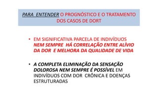 PARA ENTENDER O PROGNÓSTICO E O TRATAMENTO
DOS CASOS DE DORT
• EM SIGNIFICATIVA PARCELA DE INDIVÍDUOS
NEM SEMPRE HÁ CORRELAÇÃO ENTRE ALÍVIO
DA DOR E MELHORA DA QUALIDADE DE VIDA
• A COMPLETA ELIMINAÇÃO DA SENSAÇÃO
DOLOROSA NEM SEMPRE É POSSÍVEL EM
INDIVÍDUOS COM DOR CRÔNICA E DOENÇAS
ESTRUTURADAS
 