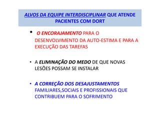 ALVOS DA EQUIPE INTERDISCIPLINAR QUE ATENDE
PACIENTES COM DORT
• O ENCORAJAMENTO PARA O
DESENVOLVIMENTO DA AUTO-ESTIMA E PARA A
EXECUÇÃO DAS TAREFAS
• A ELIMINAÇÃO DO MEDO DE QUE NOVAS
LESÕES POSSAM SE INSTALAR
• A CORREÇÃO DOS DESAJUSTAMENTOS
FAMILIARES,SOCIAIS E PROFISSIONAIS QUE
CONTRIBUEM PARA O SOFRIMENTO
 