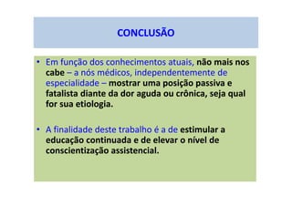CONCLUSÃO
• Em função dos conhecimentos atuais, não mais nos
cabe – a nós médicos, independentemente de
especialidade – mostrar uma posição passiva e
fatalista diante da dor aguda ou crônica, seja qual
for sua etiologia.
• A finalidade deste trabalho é a de estimular a
educação continuada e de elevar o nível de
conscientização assistencial.
 