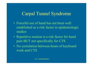 MUN ORTHOPEDICS
Carpal Tunnel Syndrome
• Forceful use of hand has not been well
established as a risk factor in epidemiologic
studies
• Repetitive motion is a risk factor for hand
pain BUT not specifically for CTS
• No correlation between hours of keyboard
work and CTS
 