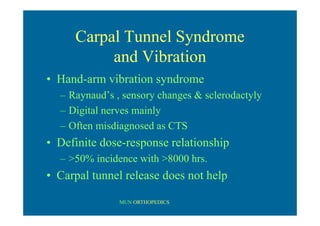 MUN ORTHOPEDICS
Carpal Tunnel Syndrome
and Vibration
• Hand-arm vibration syndrome
– Raynaud’s , sensory changes & sclerodactyly
– Digital nerves mainly
– Often misdiagnosed as CTS
• Definite dose-response relationship
– >50% incidence with >8000 hrs.
• Carpal tunnel release does not help
 