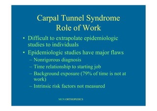 MUN ORTHOPEDICS
Carpal Tunnel Syndrome
Role of Work
• Difficult to extrapolate epidemiologic
studies to individuals
• Epidemiologic studies have major flaws
– Nonrigorous diagnosis
– Time relationship to starting job
– Background exposure (79% of time is not at
work)
– Intrinsic risk factors not measured
 