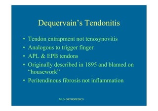 MUN ORTHOPEDICS
Dequervain’s Tendonitis
• Tendon entrapment not tenosynovitis
• Analogous to trigger finger
• APL & EPB tendons
• Originally described in 1895 and blamed on
“housework”
• Peritendinous fibrosis not inflammation
 