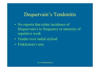 MUN ORTHOPEDICS
Dequervain’s Tendonitis
• No reports that relate incidence of
Dequervain’s to frequency or intensity of
repetitive work
• Tender over radial styloid
• Finklestein’s test
 