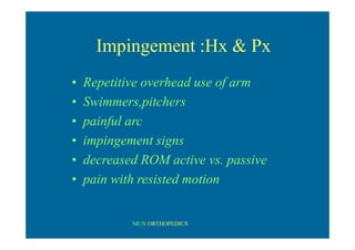 MUN ORTHOPEDICS
Impingement :Hx & Px
• Repetitive overhead use of arm
• Swimmers,pitchers
• painful arc
• impingement signs
• decreased ROM active vs. passive
• pain with resisted motion
 