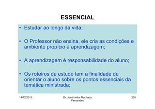 14/12/2015 Dr. José Heitor Machado
Fernandes
205
ESSENCIAL
• Estudar ao longo da vida;
• O Professor não ensina, ele cria as condições e
ambiente propício à aprendizagem;
• A aprendizagem é responsabilidade do aluno;
• Os roteiros de estudo tem a finalidade de
orientar o aluno sobre os pontos essenciais da
temática ministrada;
 