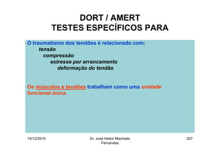 14/12/2015 Dr. José Heitor Machado
Fernandes
207
DORT / AMERT
TESTES ESPECÍFICOS PARA
O traumatismo dos tendões é relacionado com:
tensão
compressão
estresse por arrancamento
deformação do tendão
Os músculos e tendões trabalham como uma unidade
funcional única.
 