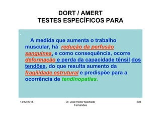 14/12/2015 Dr. José Heitor Machado
Fernandes
208
DORT / AMERT
TESTES ESPECÍFICOS PARA
.
A medida que aumenta o trabalho
muscular, há redução da perfusão
sanguínea, e como consequência, ocorre
deformação e perda da capacidade tênsil dos
tendões, do que resulta aumento da
fragilidade estrutural e predispõe para a
ocorrência de tendinopatias.
 